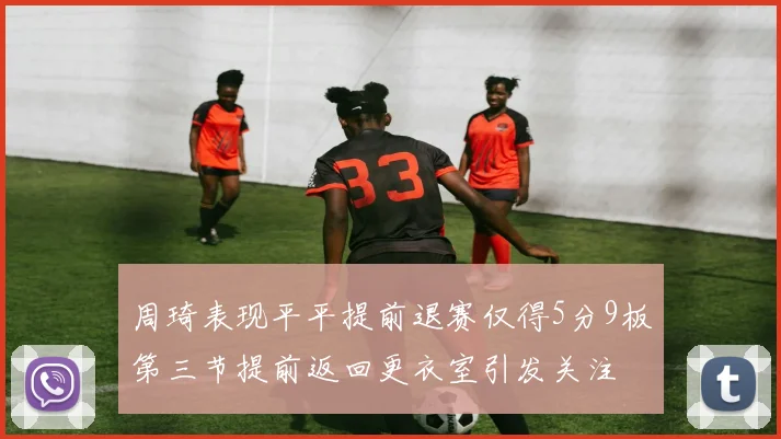 周琦表现平平提前退赛仅得5分9板第三节提前返回更衣室引发关注