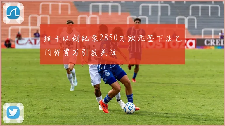 纽卡以创纪录2850万欧元签下法乙门将贾万引发关注