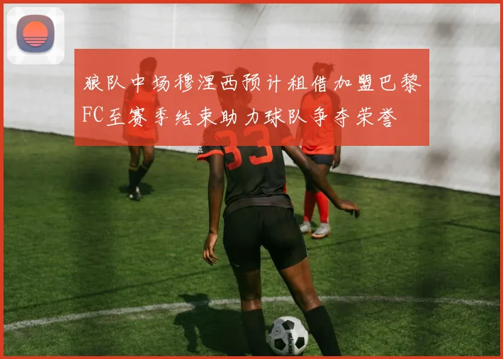 狼队中场穆涅西预计租借加盟巴黎FC至赛季结束助力球队争夺荣誉