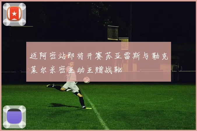 迈阿密站即将开赛苏亚雷斯与勒克莱尔亲密互动互赠战靴