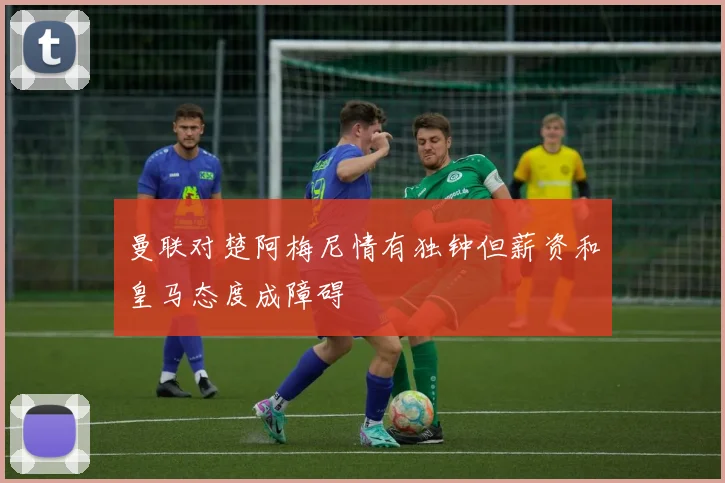 曼联对楚阿梅尼情有独钟但薪资和皇马态度成障碍