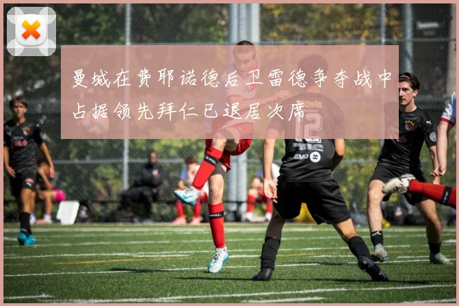 曼城在费耶诺德后卫雷德争夺战中占据领先拜仁已退居次席