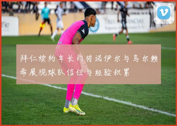拜仁续约年长门将诺伊尔与乌尔赖希展现球队信任与经验积累