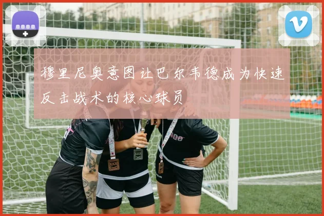 穆里尼奥意图让巴尔韦德成为快速反击战术的核心球员
