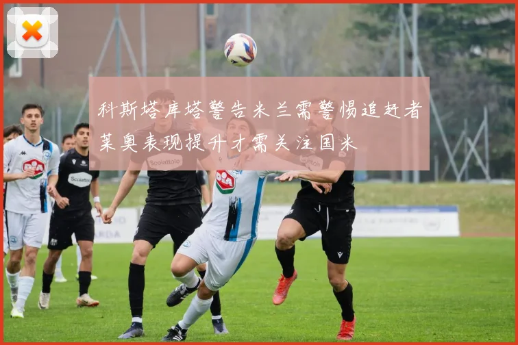 科斯塔库塔警告米兰需警惕追赶者莱奥表现提升才需关注国米