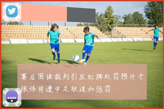 赛后围堵裁判引发红牌处罚预计于根伟将遭中足联追加惩罚