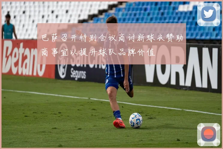 巴萨召开特别会议商讨新球衣赞助商事宜以提升球队品牌价值