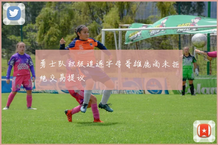 勇士队积极追逐字母哥雄鹿尚未拒绝交易提议
