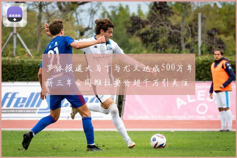 罗体报道大马丁与尤文达成500万年薪三年合同维拉要价超千万引关注