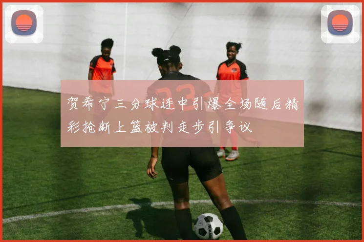 贺希宁三分球连中引爆全场随后精彩抢断上篮被判走步引争议