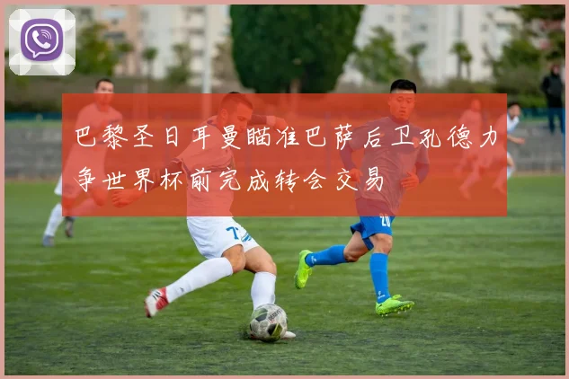 巴黎圣日耳曼瞄准巴萨后卫孔德力争世界杯前完成转会交易