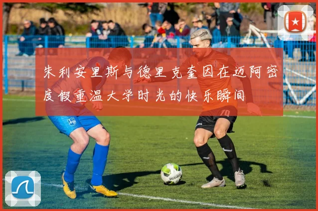 朱利安里斯与德里克奎因在迈阿密度假重温大学时光的快乐瞬间