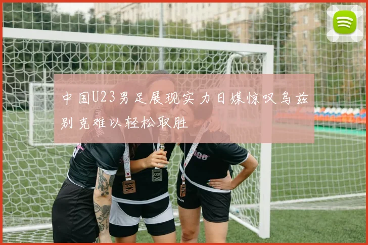中国U23男足展现实力日媒惊叹乌兹别克难以轻松取胜