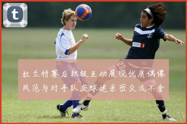 杜兰特赛后积极互动展现优质偶像风范与对手队友球迷亲密交流不舍离场