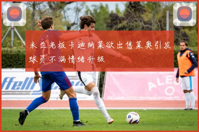 米兰老板卡迪纳莱欲出售莱奥引发球员不满情绪升级
