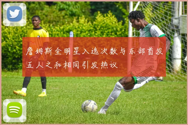 詹姆斯全明星入选次数与东部首发五人之和相同引发热议