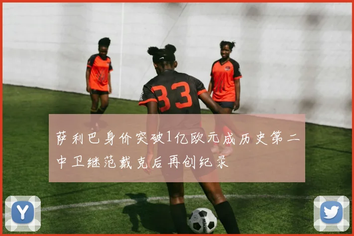 萨利巴身价突破1亿欧元成历史第二中卫继范戴克后再创纪录