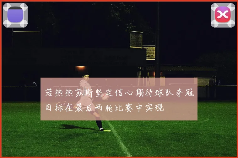 若热热苏斯坚定信心期待球队夺冠目标在最后两轮比赛中实现