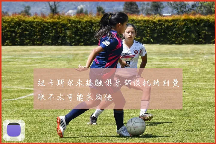 纽卡斯尔未接触俱乐部谈托纳利曼联不太可能求购他