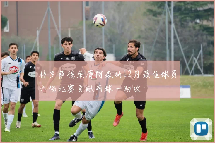 特罗萨德荣膺阿森纳12月最佳球员六场比赛贡献两球一助攻