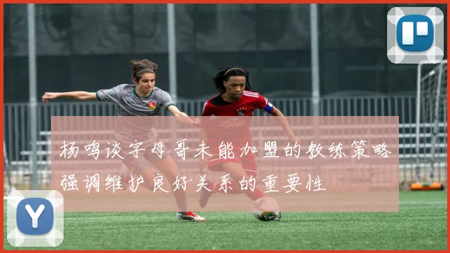 杨鸣谈字母哥未能加盟的教练策略强调维护良好关系的重要性