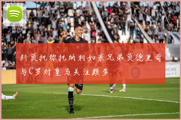科莫托称托纳利如亲兄弟莫德里奇与C罗对皇马关注颇多